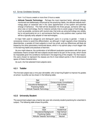 4.2. Survey Candidates Sampling 27
from 1 to 3 hours a week or more than 3 hours a week.
• Attitude Towards Technology: Perhaps the most important factor, although already
mentioned and deliberately influenced by the practicing habits, the attitude towards tech-
nology plays an essential role in the users apprehension of the system and potential
change of behaviour. This field will be dissected into three groups, someone with neg-
ative view on technology, that for instance actively tries to avoid usage of technology as
much as possible, someone with neutral view, that ends up using technology very widely,
but is not particularly kin on it, and someone that has a very positive view, a person that
will be a typically early adopter of new technologies.
A major field used to categorize and distinguish users in a survey is gender. I made a
conscience choice to avoid this differentiation, as although it might regularly show interesting
dissimilarities, a sample of 6 test subjects is much too small, and any differences will likely be
biased by the other parameters mentioned above, which in my opinion play a much bigger role
in the learning habits and practices of learners.
As one might observe, the combination of all different evaluation parameters with their given
subclasses means at least 540 test subjects would need to be part of the survey, which would
be impossible given the conditions mentioned in the beginning of the chapter. For that reason,
the users chosen to represent the classes are the 6 most distant points in the 5 dimensional
space of these characteristics.
As such, the first selected 6 test subjects were:
4.2.1 Toddler
The first test subject was a nine year old toddler, who is learning English to improve his grades
at school. Is profile can be shown in the following table:
Age 6-18
Goal Extracurricular Consolidation
Educational Background High School
Practicing Habits <1h a week
Attitude Towards Technology Positive
4.2.2 University Student
The second test subject was a twenty two year old university student practicing for a bachelor’s
subject. The following table shows his profile:
Age 19-28
Goal Academical
Educational Background High School
Practicing Habits 1-3h a week
Attitude Towards Technology Neutral
 