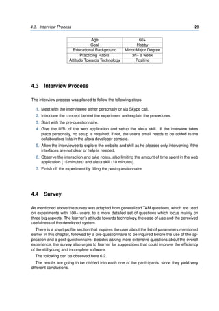 4.3. Interview Process 29
Age 66+
Goal Hobby
Educational Background Minor/Major Degree
Practicing Habits 3h+ a week
Attitude Towards Technology Positive
4.3 Interview Process
The interview process was planed to follow the following steps:
1. Meet with the interviewee either personally or via Skype call.
2. Introduce the concept behind the experiment and explain the procedures.
3. Start with the pre-questionnaire.
4. Give the URL of the web application and setup the alexa skill. If the interview takes
place personally, no setup is required, if not, the user’s email needs to be added to the
collaborators lista in the alexa developer console.
5. Allow the interviewee to explore the website and skill as he pleases only intervening if the
interfaces are not clear or help is needed.
6. Observe the interaction and take notes, also limiting the amount of time spent in the web
application (15 minutes) and alexa skill (10 minutes).
7. Finish off the experiment by filling the post-questionnaire.
4.4 Survey
As mentioned above the survey was adapted from generalized TAM questions, which are used
on experiments with 100+ users, to a more detailed set of questions which focus mainly on
three big aspects. The learner’s attitude towards technology, the ease-of-use and the perceived
usefulness of the developed system.
There is a short profile section that inquires the user about the list of parameters mentioned
earlier in this chapter, followed by a pre-questionnaire to be inquired before the use of the ap-
plication and a post-questionnaire. Besides asking more extensive questions about the overall
experience, the survey also urges to learner for suggestions that could improve the efficiency
of the still young and incomplete software.
The following can be observed here 6.2.
The results are going to be divided into each one of the participants, since they yield very
different conclusions.
 