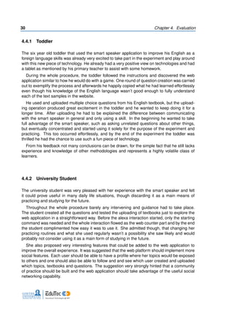 30 Chapter 4. Evaluation
4.4.1 Toddler
The six year old toddler that used the smart speaker application to improve his English as a
foreign language skills was already very excited to take part in the experiment and play around
with this new piece of technology. He already had a very positive view on technologies and had
a tablet as mentioned by his primary teacher to assist with some homework.
During the whole procedure, the toddler followed the instructions and discovered the web
application similar to how he would do with a game. One round of question creation was carried
out to exemplify the process and afterwards he happily copied what he had learned effortlessly
even though his knowledge of the English language wasn’t good enough to fully understand
each of the text samples in the website.
He used and uploaded multiple choice questions from his English textbook, but the upload-
ing operation produced great excitement in the toddler and he wanted to keep doing it for a
longer time. After uploading he had to be explained the difference between communicating
with the smart speaker in general and only using a skill. In the beginning he wanted to take
full advantage of the smart speaker, such as asking unrelated questions about other things,
but eventually concentrated and started using it solely for the purpose of the experiment and
practicing. This too occurred effortlessly, and by the end of the experiment the toddler was
thrilled he had the chance to use such a fun piece of technology.
From his feedback not many conclusions can be drawn, for the simple fact that he still lacks
experience and knowledge of other methodologies and represents a highly volatile class of
learners.
4.4.2 University Student
The university student was very pleased with her experience with the smart speaker and felt
it could prove useful in many daily life situations, though discarding it as a main means of
practicing and studying for the future.
Throughout the whole procedure barely any intervening and guidance had to take place.
The student created all the questions and tested the uploading of textbooks just to explore the
web application in a straightforward way. Before the alexa interaction started, only the starting
command was needed and the whole interaction flowed as the web counter part and by the end
the student complimented how easy it was to use it. She admitted though, that changing her
practicing routines and what she used regularly wasn’t a possibility she saw likely and would
probably not consider using it as a main form of studying in the future.
She also proposed very interesting features that could be added to the web application to
improve the overall experience. It was suggested that the web platform should implement more
social features. Each user should be able to have a profile where her topics would be exposed
to others and one should also be able to follow and and see which user created and uploaded
which topics, textbooks and questions. The suggestion very strongly hinted that a community
of practice should be built and the web application should take advantage of the useful social
networking capability.
 