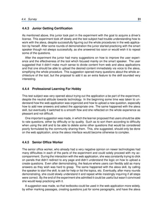 4.4. Survey 31
4.4.3 Junior Getting Certification
As mentioned above, this junior took part in the experiment with the goal to acquire a driver’s
license. This experiment took off slowly and the test subject had trouble understanding how to
work with the alexa, despite successfully figuring out the whole procedures in the web applica-
tion by herself. After some rounds of demonstration the junior started practicing with the smart
speaker though not always successfully, as she answered too soon or would wish it to repeat
some of the questions.
After the experiment the junior had many suggestions on how to improve the user experi-
ence and the effectiveness of the tool which focused mainly on the smart speaker. The user
suggested that it didn’t make much sense to divide content from web and alexa applications
and that one should be able to upload the desired content immediately via voice to the alexa,
simplifying the whole procedure. This suggestion opened many questions about the whole ar-
chitecture of the tool, but the proposal to add it as an extra feature to the skill sounded very
interesting.
4.4.4 Professional Learning For Hobby
This test subject was very opened about trying out the application a be part of the experiment,
despite the neutral attitude towards technology. In the beginning some time was taken to un-
derstand how the web application was organized and how to upload a new question, especially
how to add new answers and select the appropriate one. The same happened with the alexa
skill, but eventually it switched to a smooth flow and she reflected on the whole experience as
pleasant and not difficult.
One important suggestion was made, in which the learner proposed that users should be able
to rate questions, either by difficulty or by quality. Such as to sort them according to difficulty
when using the skill and to be able to delete some other questions that would be considered
poorly formulated by the community sharing them. This, she suggested, should only be done
on the web application, since the alexa interface would become otherwise to complex.
4.4.5 Senior Office Worker
The senior office worker, who already had a very negative opinion on newer technologies had
many difficulties in each of the parts of the experiment and could solely proceed with my ac-
companiment. During the interaction with the web application, she was constantly trying to click
on panels that didn’t redirect to any page and didn’t understand the logic on how to upload a
create questions. Even after demonstrating, the feature where users can flexibly add as many
answers as they wish was hard to grasp. The same happened with the alexa skill, by calling
the speaker to start the skill, to ask for help or list the topics, etc. Eventually, after many rounds
demonstrating, she could slowly understand it and repeat while insistingly inquiring if all steps
were correct. By the end of the experiment she admitted it could be useful but wasn’t convinced
she would keep practicing with it.
A suggestion was made, so that textbooks could be used in the web application more widely,
by either marking passages, creating questions just for some paragraphs, and have the alexa
 