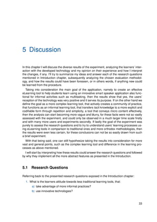 5 Discussion
In this chapter I will discuss the diverse results of the experiment, analyzing the learners’ inter-
action with the developed technology and my opinion on their experience and how I interpret
the changes, if any. I’ll try to summarize my ideas and answer each of the research questions
mentioned in Introduction chapter, subsequently analyzing the chosen evaluation methodol-
ogy, and how the results could have been foreseen, or in others words, if anything new could
be learned from the procedure.
Taking into consideration the main goal of the application, namely to create an effective
eLearning tool to help students learn using an innovative smart speaker application also func-
tional for informal activities such as multitasking, then the results show that yes, the users’
reception of the technology was very positive and it serves its purpose. If on the other hand we
define the goal as a more complex learning tool, that actively creates a community of practice,
that functions as an informal learning tool, that transfers tacit knowledge to a more explicit and
codifiable form through repetition and simplicity, a tool that conveys micro content effectively,
then the analysis can start becoming more vague and blurry, for these facts were not so vastly
assessed with the experiment, and could only be observed in a much larger time scale firstly
and with many more users and experiments secondly. If lastly the goal of the experiment was
purely to assess the research questions and to try to understand users’ learning processes us-
ing eLearning tools in comparison to traditional ones and more orthodox methodologies, then
the results were even less certain, for these conclusions can not be so easily drawn from such
a brief experiment.
With that being said, one can still hypothesize taking the results into consideration for more
vast and general points, such as the complex learning tool and difference in the learning pro-
cesses as above mentioned.
I will start by interpreting how these results could answer the research questions and followed
by why they implement all the more abstract features as presented in the Introduction.
5.1 Research Questions
Referring back to the presented research questions exposed in the Introduction chapter:
1. What is the learners attitude towards less traditional learning tools, that:
a) take advantage of more informal practices?
b) use innovative technologies?
33
 