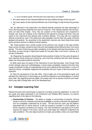34 Chapter 5. Discussion
c) try to combine social, informal and micro learning in one place?
2. Are users aware of how important/efficient this less traditional ways of learning are?
3. Are users aware of how important/efficient use of technology to help the learning process
is?
1a: As observed in the experiment, the attitude towards practices that take advantage of
more informal practices depends from learner to learner. Their attitude towards informal prac-
tices can take three shapes. One, they are unaware of the importance and unopened to
change, two, they are unaware of the importance but opened to change and three, they are
aware of the importance and already have a positive attitude. The ones with the unopened
attitude remained so, even if the experience was enjoyable, and the other two types remained
pleased and positive. So according to this experiment, learners can have these three stand
points and their opinion is unlikely to switch polarity.
1b: These question has a similar answer as the previous one, though in this case another
factor comes into play, namely the fear that such technologies will be difficult to learn from some
parties. This fear of learning just adds complexity to the already hard learning process in the
first place, so even though it might prove easier for the given task in the future, it serves as a
strong unmotivation.
1c: Regarding this question all participants had a positive mindset, for they were all aware of
how important social circles are to learning, and a tool that combines that with other learning
styles can only present positive outcomes.
2: Most users were not aware of the importance of such learning ways. Even though most
of them already used such methodologies, in some cases completely unaware of the fact, they
mostly considered it a lack of understanding of the more traditional learning habits, in a form of
inferiority almost, completely neglecting the possibility that such ways of learning could be as
important.
3: Here the participants of the also differ. Every single one of the participants agree and
admitted the importance of technology as something ubiquitous and advantageous in almost
every field. But regarding learning habits, the answer was not so obvious anymore and need-
less to say, didn’t change after use of the developed tool.
5.2 Complex Learning Tool
Reexamining the tool’s second goal, to become a complex eLearning application, to cover the
four goals and ideas expressed in the Introduction and Related Work sections, my opinion
regarding each of the topics is the following:
• Communities of Practice: the ability to engage in communities of practice, forming
bonds on common interests and sharing knowledge is not fully covered by the application
and not completely understood by its users. The fact that the users use the platform
associated with an online account, is still not enough to consider it a CoP platform, for
all the necessary conditions are missing. The main architecture was layed out to further
improve this aspect in the future, where only small steps are needed to implement the
right conditions. The next steps would be to create user profiles, where one could follow
 