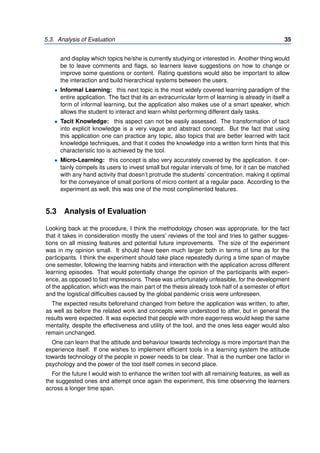 5.3. Analysis of Evaluation 35
and display which topics he/she is currently studying or interested in. Another thing would
be to leave comments and flags, so learners leave suggestions on how to change or
improve some questions or content. Rating questions would also be important to allow
the interaction and build hierarchical systems between the users.
• Informal Learning: this next topic is the most widely covered learning paradigm of the
entire application. The fact that its an extracurricular form of learning is already in itself a
form of informal learning, but the application also makes use of a smart speaker, which
allows the student to interact and learn whilst performing different daily tasks.
• Tacit Knowledge: this aspect can not be easily assessed. The transformation of tacit
into explicit knowledge is a very vague and abstract concept. But the fact that using
this application one can practice any topic, also topics that are better learned with tacit
knowledge techniques, and that it codes the knowledge into a written form hints that this
characteristic too is achieved by the tool.
• Micro-Learning: this concept is also very accurately covered by the application. it cer-
tainly compels its users to invest small but regular intervals of time, for it can be matched
with any hand activity that doesn’t protrude the students’ concentration, making it optimal
for the conveyance of small portions of micro content at a regular pace. According to the
experiment as well, this was one of the most complimented features.
5.3 Analysis of Evaluation
Looking back at the procedure, I think the methodology chosen was appropriate, for the fact
that it takes in consideration mostly the users’ reviews of the tool and tries to gather sugges-
tions on all missing features and potential future improvements. The size of the experiment
was in my opinion small. It should have been much larger both in terms of time as for the
participants. I think the experiment should take place repeatedly during a time span of maybe
one semester, following the learning habits and interaction with the application across different
learning episodes. That would potentially change the opinion of the participants with experi-
ence, as opposed to fast impressions. These was unfortunately unfeasible, for the development
of the application, which was the main part of the thesis already took half of a semester of effort
and the logistical difficulties caused by the global pandemic crisis were unforeseen.
The expected results beforehand changed from before the application was written, to after,
as well as before the related work and concepts were understood to after, but in general the
results were expected. It was expected that people with more eagerness would keep the same
mentality, despite the effectiveness and utility of the tool, and the ones less eager would also
remain unchanged.
One can learn that the attitude and behaviour towards technology is more important than the
experience itself. If one wishes to implement efficient tools in a learning system the attitude
towards technology of the people in power needs to be clear. That is the number one factor in
psychology and the power of the tool itself comes in second place.
For the future I would wish to enhance the written tool with all remaining features, as well as
the suggested ones and attempt once again the experiment, this time observing the learners
across a longer time span.
 