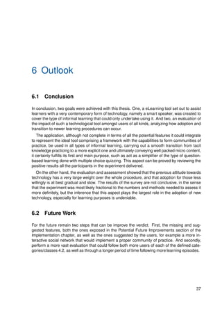 6 Outlook
6.1 Conclusion
In conclusion, two goals were achieved with this thesis. One, a eLearning tool set out to assist
learners with a very contemporary form of technology, namely a smart speaker, was created to
cover the type of informal learning that could only undertake using it. And two, an evaluation of
the impact of such a technological tool amongst users of all kinds, analyzing how adoption and
transition to newer learning procedures can occur.
The application, although not complete in terms of all the potential features it could integrate
to represent the ideal tool comprising a framework with the capabilities to form communities of
practice, be used in all types of informal learning, carrying out a smooth transition from tacit
knowledge practicing to a more explicit one and ultimately conveying well packed micro content,
it certainly fulfills its first and main purpose, such as act as a simplifier of the type of question-
based learning done with multiple choice quizzing. This aspect can be proved by reviewing the
positive results all the participants in the experiment delivered.
On the other hand, the evaluation and assessment showed that the previous attitude towards
technology has a very large weight over the whole procedure, and that adoption for those less
willingly is at best gradual and slow. The results of the survey are not conclusive, in the sense
that the experiment was most likely fractional to the numbers and methods needed to assess it
more definitely, but the inference that this aspect plays the largest role in the adoption of new
technology, especially for learning purposes is undeniable.
6.2 Future Work
For the future remain two steps that can be improve the verdict. First, the missing and sug-
gested features, both the ones exposed in the Potential Future Improvements section of the
Implementation chapter, as well as the ones suggested by the users, for example a more in-
teractive social network that would implement a proper community of practice. And secondly,
perform a more vast evaluation that could follow both more users of each of the defined cate-
gories/classes 4.2, as well as through a longer period of time following more learning episodes.
37
 