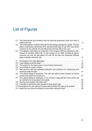 List of Figures
2.1 Two dimensional grid showing how the learning processes jump from tacit to
explicit learning. . . . . . . . . . . . . . . . . . . . . . . . . . . . . . . . . . . . . 6
2.2 The initial diagram model to describe the technology acceptance model. The two
pillars of perceived usefulness (PU) and perceived ease of use (PE) have direct
influence on the attitude (A) and behavioral intention (BI) of the user. . . . . . . 11
2.3 This diagram represents an expansion to the original TAM as explained in Mc-
Farland & Hamilton 2006 [19]. In this version of the TAM, all external factors
influence not only the two pillars PU and PE but also the Computer Efficacy
plays a equally important role. . . . . . . . . . . . . . . . . . . . . . . . . . . . . 12
3.1 Homepage of the web application. . . . . . . . . . . . . . . . . . . . . . . . . . . 17
3.2 Login dialog via Auth0 plugin. . . . . . . . . . . . . . . . . . . . . . . . . . . . . . 18
3.3 The search for the topics uses a fuzzy finding mechanism. . . . . . . . . . . . . . 19
3.4 An example of a topic creation. . . . . . . . . . . . . . . . . . . . . . . . . . . . . 20
3.5 Two columns with the uploaded textbooks and questions for referencing and
studying inside the app. . . . . . . . . . . . . . . . . . . . . . . . . . . . . . . . . 21
3.6 The upload dialog for questions. The user can add as many answers as he/she
wishes and select the correct one. . . . . . . . . . . . . . . . . . . . . . . . . . . 21
3.7 The upload dialog for textbooks. It can convert a large pdf file to text which can
be marked and manipulated more easily. . . . . . . . . . . . . . . . . . . . . . . 22
3.8 Starting conversation with alexa skill. . . . . . . . . . . . . . . . . . . . . . . . . . 22
3.9 Example of interaction after request to study given topic. . . . . . . . . . . . . . . 22
3.10 Example of the user asking the alexa skill to switch the topic to be studied. . . . 23
3.11 Alexa let’s you know the session’s score after closing the skill. . . . . . . . . . . 23
41
 