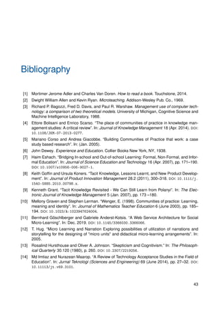Bibliography
[1] Mortimer Jerome Adler and Charles Van Doren. How to read a book. Touchstone, 2014.
[2] Dwight William Allen and Kevin Ryan. Microteaching. Addison-Wesley Pub. Co., 1969.
[3] Richard P. Bagozzi, Fred D. Davis, and Paul R. Warshaw. Management use of computer tech-
nology: a comparison of two theoretical models. University of Michigan, Cognitive Science and
Machine Intelligence Laboratory, 1988.
[4] Ettore Bolisani and Enrico Scarso. “The place of communities of practice in knowledge man-
agement studies: A critical review”. In: Journal of Knowledge Management 18 (Apr. 2014). DOI:
10.1108/JKM-07-2013-0277.
[5] Mariano Corso and Andrea Giacobbe. “Building Communities of Practice that work: a case
study based research”. In: (Jan. 2005).
[6] John Dewey. Experience and Education. Collier Books New York, NY, 1938.
[7] Haim Eshach. “Bridging In-school and Out-of-school Learning: Formal, Non-Formal, and Infor-
mal Education”. In: Journal of Science Education and Technology 16 (Apr. 2007), pp. 171–190.
DOI: 10.1007/s10956-006-9027-1.
[8] Keith Goffin and Ursula Koners. “Tacit Knowledge, Lessons Learnt, and New Product Develop-
ment”. In: Journal of Product Innovation Management 28.2 (2011), 300–318. DOI: 10.1111/j.
1540-5885.2010.00798.x.
[9] Kenneth Grant. “Tacit Knowledge Revisited - We Can Still Learn from Polanyi”. In: The Elec-
tronic Journal of Knowledge Management 5 (Jan. 2007), pp. 173 –180.
[10] Mellony Graven and Stephen Lerman. “Wenger, E. (1998). Communities of practice: Learning,
meaning and identity”. In: Journal of Mathematics Teacher Education 6 (June 2003), pp. 185–
194. DOI: 10.1023/A:1023947624004.
[11] Bernhard Göschlberger and Gabriele Anderst-Kotsis. “A Web Service Architecture for Social
Micro-Learning”. In: Dec. 2019. DOI: 10.1145/3366030.3366066.
[12] T. Hug. “Micro Learning and Narration Exploring possibilities of utilization of narrations and
storytelling for the designing of "micro units" and didactical micro-learning arrangements”. In:
2005.
[13] Rosalind Hursthouse and Oliver A. Johnson. “Skepticism and Cognitivism.” In: The Philosoph-
ical Quarterly 30.120 (1980), p. 260. DOI: 10.2307/2219256.
[14] Md Imtiaz and Nurazean Maarop. “A Review of Technology Acceptance Studies in the Field of
Education”. In: Jurnal Teknologi (Sciences and Engineering) 69 (June 2014), pp. 27–32. DOI:
10.11113/jt.v69.3101.
43
 