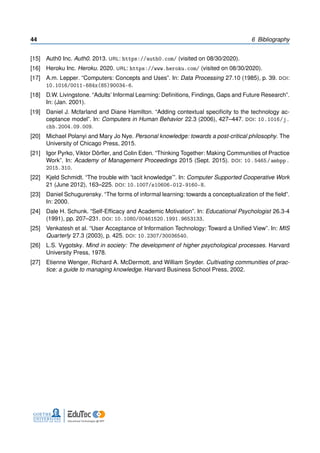 44 6 Bibliography
[15] Auth0 Inc. Auth0. 2013. URL: https://auth0.com/ (visited on 08/30/2020).
[16] Heroku Inc. Heroku. 2020. URL: https://www.heroku.com/ (visited on 08/30/2020).
[17] A.m. Lepper. “Computers: Concepts and Uses”. In: Data Processing 27.10 (1985), p. 39. DOI:
10.1016/0011-684x(85)90034-6.
[18] D.W. Livingstone. “Adults’ Informal Learning: Definitions, Findings, Gaps and Future Research”.
In: (Jan. 2001).
[19] Daniel J. Mcfarland and Diane Hamilton. “Adding contextual specificity to the technology ac-
ceptance model”. In: Computers in Human Behavior 22.3 (2006), 427–447. DOI: 10.1016/j.
chb.2004.09.009.
[20] Michael Polanyi and Mary Jo Nye. Personal knowledge: towards a post-critical philosophy. The
University of Chicago Press, 2015.
[21] Igor Pyrko, Viktor Dörfler, and Colin Eden. “Thinking Together: Making Communities of Practice
Work”. In: Academy of Management Proceedings 2015 (Sept. 2015). DOI: 10.5465/ambpp.
2015.310.
[22] Kjeld Schmidt. “The trouble with ’tacit knowledge’”. In: Computer Supported Cooperative Work
21 (June 2012), 163–225. DOI: 10.1007/s10606-012-9160-8.
[23] Daniel Schugurensky. “The forms of informal learning: towards a conceptualization of the field”.
In: 2000.
[24] Dale H. Schunk. “Self-Efficacy and Academic Motivation”. In: Educational Psychologist 26.3-4
(1991), pp. 207–231. DOI: 10.1080/00461520.1991.9653133.
[25] Venkatesh et al. “User Acceptance of Information Technology: Toward a Unified View”. In: MIS
Quarterly 27.3 (2003), p. 425. DOI: 10.2307/30036540.
[26] L.S. Vygotsky. Mind in society: The development of higher psychological processes. Harvard
University Press, 1978.
[27] Etienne Wenger, Richard A. McDermott, and William Snyder. Cultivating communities of prac-
tice: a guide to managing knowledge. Harvard Business School Press, 2002.
 