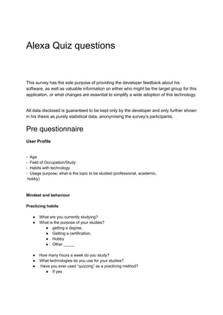 Alexa Quiz questions
This survey has the sole purpose of providing the developer feedback about his
software, as well as valuable information on either who might be the target group for this
application, or what changes are essential to simplify a wide adoption of this technology.
All data disclosed is guaranteed to be kept only by the developer and only further shown
in his thesis as purely statistical data, anonymising the survey’s participants.
Pre questionnaire
User Profile
- Age
- Field of Occupation/Study
- Habits with technology
- Usage purpose; what is the topic to be studied (professional, academic,
hobby)
Mindset and behaviour
Practicing habits
● What are you currently studying?
● What is the purpose of your studies?
● getting a degree,
● Getting a certification,
● Hobby
● Other _____
● How many hours a week do you study?
● What technologies do you use for your studies?
● Have you ever used “quizzing” as a practicing method?
● If yes
 