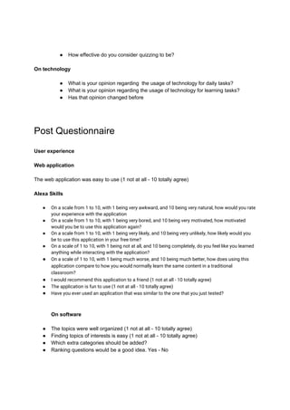 ● How effective do you consider quizzing to be?
On technology
● What is your opinion regarding the usage of technology for daily tasks?
● What is your opinion regarding the usage of technology for learning tasks?
● Has that opinion changed before
Post Questionnaire
User experience
Web application
The web application was easy to use (1 not at all - 10 totally agree)
Alexa Skills
● On a scale from 1 to 10, with 1 being very awkward, and 10 being very natural, how would you rate 
your experience with the application 
● On a scale from 1 to 10, with 1 being very bored, and 10 being very motivated, how motivated 
would you be to use this application again? 
● On a scale from 1 to 10, with 1 being very likely, and 10 being very unlikely, how likely would you 
be to use this application in your free time? 
● On a scale of 1 to 10, with 1 being not at all, and 10 being completely, do you feel like you learned 
anything while interacting with the application? 
● On a scale of 1 to 10, with 1 being much worse, and 10 being much better, how does using this 
application compare to how you would normally learn the same content in a traditional 
classroom?
● I would recommend this application to a friend (1 not at all - 10 totally agree) 
● The application is fun to use (1 not at all - 10 totally agree) 
● Have you ever used an application that was similar to the one that you just tested?
On software
● The topics were well organized (1 not at all - 10 totally agree)
● Finding topics of interests is easy (1 not at all - 10 totally agree)
● Which extra categories should be added?
● Ranking questions would be a good idea. Yes - No
 