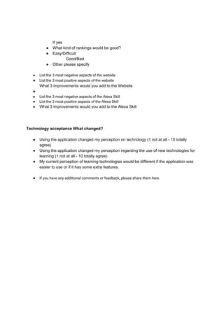 If yes
● What kind of rankings would be good?
● Easy/Difficult
Good/Bad
● Other please specify
● List the 3 most negative aspects of the website
● List the 3 most positive aspects of the website
What 3 improvements would you add to the Website
●
● List the 3 most negative aspects of the Alexa Skill
● List the 3 most positive aspects of the Alexa Skill
● What 3 improvements would you add to the Alexa Skill
Technology acceptance What changed?
● Using the application changed my perception on technology (1 not at all - 10 totally
agree)
● Using the application changed my perception regarding the use of new technologies for
learning (1 not at all - 10 totally agree)
● My current perception of learning technologies would be different if the application was
easier to use or if it has some extra features.
 
● If you have any additional comments or feedback, please share them here.
 