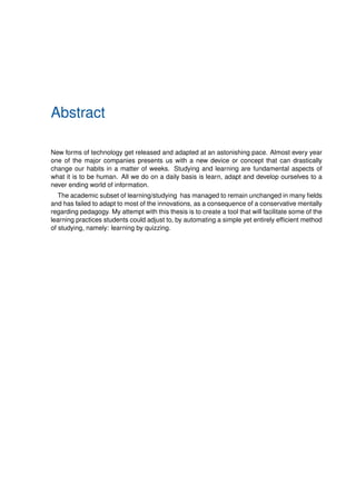Abstract
New forms of technology get released and adapted at an astonishing pace. Almost every year
one of the major companies presents us with a new device or concept that can drastically
change our habits in a matter of weeks. Studying and learning are fundamental aspects of
what it is to be human. All we do on a daily basis is learn, adapt and develop ourselves to a
never ending world of information.
The academic subset of learning/studying has managed to remain unchanged in many fields
and has failed to adapt to most of the innovations, as a consequence of a conservative mentally
regarding pedagogy. My attempt with this thesis is to create a tool that will facilitate some of the
learning practices students could adjust to, by automating a simple yet entirely efficient method
of studying, namely: learning by quizzing.
 