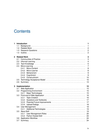 Contents
1 Introduction 1
1.1 Background . . . . . . . . . . . . . . . . . . . . . . . . . . . . . . . . . . . . . . . 1
1.2 Related Work . . . . . . . . . . . . . . . . . . . . . . . . . . . . . . . . . . . . . . 2
1.3 Research Questions . . . . . . . . . . . . . . . . . . . . . . . . . . . . . . . . . . 2
1.4 Outline . . . . . . . . . . . . . . . . . . . . . . . . . . . . . . . . . . . . . . . . . . 2
2 Related Work 3
2.1 Communities of Practice . . . . . . . . . . . . . . . . . . . . . . . . . . . . . . . . 3
2.2 Informal Learning . . . . . . . . . . . . . . . . . . . . . . . . . . . . . . . . . . . . 4
2.3 Tacit Knowledge . . . . . . . . . . . . . . . . . . . . . . . . . . . . . . . . . . . . 5
2.4 Micro-Learning . . . . . . . . . . . . . . . . . . . . . . . . . . . . . . . . . . . . . 7
2.4.1 Micro-Content . . . . . . . . . . . . . . . . . . . . . . . . . . . . . . . . . 8
2.4.2 Micro-Learner . . . . . . . . . . . . . . . . . . . . . . . . . . . . . . . . . 8
2.4.3 Behaviorism . . . . . . . . . . . . . . . . . . . . . . . . . . . . . . . . . . 9
2.4.4 Cognitivism . . . . . . . . . . . . . . . . . . . . . . . . . . . . . . . . . . . 9
2.4.5 Constructivism . . . . . . . . . . . . . . . . . . . . . . . . . . . . . . . . . 10
2.5 Technology Acceptance Model . . . . . . . . . . . . . . . . . . . . . . . . . . . . 10
2.6 Summary . . . . . . . . . . . . . . . . . . . . . . . . . . . . . . . . . . . . . . . . 13
3 Implementation 15
3.1 Web Application . . . . . . . . . . . . . . . . . . . . . . . . . . . . . . . . . . . . 15
3.2 Programming Environment . . . . . . . . . . . . . . . . . . . . . . . . . . . . . . 15
3.2.1 Major Technologies . . . . . . . . . . . . . . . . . . . . . . . . . . . . . . 15
3.3 Front-end of Web Application . . . . . . . . . . . . . . . . . . . . . . . . . . . . . 16
3.3.1 Topic Creation . . . . . . . . . . . . . . . . . . . . . . . . . . . . . . . . . 16
3.3.2 Questions and Textbooks . . . . . . . . . . . . . . . . . . . . . . . . . . . 17
3.3.3 Potential Future Improvements . . . . . . . . . . . . . . . . . . . . . . . . 17
3.3.4 Upload Dialogs . . . . . . . . . . . . . . . . . . . . . . . . . . . . . . . . . 18
3.4 User Management . . . . . . . . . . . . . . . . . . . . . . . . . . . . . . . . . . . 18
3.4.1 Additional Technologies . . . . . . . . . . . . . . . . . . . . . . . . . . . . 19
3.5 Alexa Skill . . . . . . . . . . . . . . . . . . . . . . . . . . . . . . . . . . . . . . . . 19
3.5.1 User Management Roles . . . . . . . . . . . . . . . . . . . . . . . . . . . 20
3.5.2 Python Hosted Skill . . . . . . . . . . . . . . . . . . . . . . . . . . . . . . 23
3.6 Application Workflow . . . . . . . . . . . . . . . . . . . . . . . . . . . . . . . . . . 24
3.7 Summary . . . . . . . . . . . . . . . . . . . . . . . . . . . . . . . . . . . . . . . . 24
ix
 