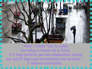 "Amor, tienes toda la razón.  Corramos a través de la lluvia.  Y si Dios permite que nos empapemos, puede  ser que Él sepa que necesitamos una lavadita"...  Y salieron corriendo...  