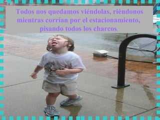 Todos nos quedamos viéndolas, riéndonos mientras corrían por el estacionamiento,  pisando todos los charcos .  