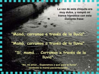 La voz de esta chiquita era muy dulce, y rompió mi trance hipnótico con esta inocente frase:  "Mamá, corramos a través de la lluvia".  "Mamá, corramos a través de la lluvia".   "Sí, mamá... Corramos a través de la lluvia".   "No, mi amor... Esperemos a que pare la lluvia",  contestó la mamá pacientemente...   