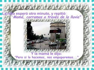 La niña esperó otro minuto, y repitió :  “ Mamá, corramos a través de la lluvia"   Y la mamá le dijo:   "Pero si lo hacemos, nos empaparemos..."  