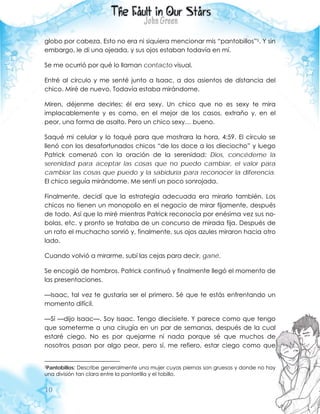 10
globo por cabeza. Esto no era ni siquiera mencionar mis “pantobillos”5. Y sin
embargo, le di una ojeada, y sus ojos estaban todavía en mí.
Se me ocurrió por qué lo llaman contacto visual.
Entré al círculo y me senté junto a Isaac, a dos asientos de distancia del
chico. Miré de nuevo. Todavía estaba mirándome.
Miren, déjenme decirles: él era sexy. Un chico que no es sexy te mira
implacablemente y es como, en el mejor de los casos, extraño y, en el
peor, una forma de asalto. Pero un chico sexy… bueno.
Saqué mi celular y lo toqué para que mostrara la hora, 4:59. El círculo se
llenó con los desafortunados chicos “de los doce a los dieciocho” y luego
Patrick comenzó con la oración de la serenidad: Dios, concédeme la
serenidad para aceptar las cosas que no puedo cambiar, el valor para
cambiar las cosas que puedo y la sabiduría para reconocer la diferencia.
El chico seguía mirándome. Me sentí un poco sonrojada.
Finalmente, decidí que la estrategia adecuada era mirarlo también. Los
chicos no tienen un monopolio en el negocio de mirar fijamente, después
de todo. Así que lo miré mientras Patrick reconocía por enésima vez sus no-
bolas, etc. y pronto se trataba de un concurso de mirada fija. Después de
un rato el muchacho sonrió y, finalmente, sus ojos azules miraron hacia otro
lado.
Cuando volvió a mirarme, subí las cejas para decir, gané.
Se encogió de hombros. Patrick continuó y finalmente llegó el momento de
las presentaciones.
—Isaac, tal vez te gustaría ser el primero. Sé que te estás enfrentando un
momento difícil.
—Sí —dijo Isaac—. Soy Isaac. Tengo diecisiete. Y parece como que tengo
que someterme a una cirugía en un par de semanas, después de la cual
estaré ciego. No es por quejarme ni nada porque sé que muchos de
nosotros pasan por algo peor, pero sí, me refiero, estar ciego como que
5Pantobillos: Describe generalmente una mujer cuyas piernas son gruesas y donde no hay
una división tan clara entre la pantorrilla y el tobillo.
 