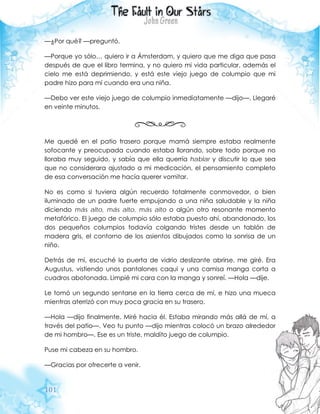 101
—¿Por qué? —preguntó.
—Porque yo sólo… quiero ir a Ámsterdam, y quiero que me diga que pasa
después de que el libro termina, y no quiero mi vida particular, además el
cielo me está deprimiendo, y está este viejo juego de columpio que mi
padre hizo para mí cuando era una niña.
—Debo ver este viejo juego de columpio inmediatamente —dijo—. Llegaré
en veinte minutos.
Me quedé en el patio trasero porque mamá siempre estaba realmente
sofocante y preocupada cuando estaba llorando, sobre todo porque no
lloraba muy seguido, y sabía que ella querría hablar y discutir lo que sea
que no considerara ajustado a mi medicación, el pensamiento completo
de esa conversación me hacía querer vomitar.
No es como si tuviera algún recuerdo totalmente conmovedor, o bien
iluminado de un padre fuerte empujando a una niña saludable y la niña
diciendo más alto, más alto, más alto o algún otro resonante momento
metafórico. El juego de columpio sólo estaba puesto ahí, abandonado, los
dos pequeños columpios todavía colgando tristes desde un tablón de
madera gris, el contorno de los asientos dibujados como la sonrisa de un
niño.
Detrás de mí, escuché la puerta de vidrio deslizante abrirse, me giré. Era
Augustus, vistiendo unos pantalones caqui y una camisa manga corta a
cuadros abotonada. Limpié mi cara con la manga y sonreí. —Hola —dije.
Le tomó un segundo sentarse en la tierra cerca de mí, e hizo una mueca
mientras aterrizó con muy poca gracia en su trasero.
—Hola —dijo finalmente. Miré hacia él. Estaba mirando más allá de mí, a
través del patio—. Veo tu punto —dijo mientras colocó un brazo alrededor
de mi hombro—. Ese es un triste, maldito juego de columpio.
Puse mi cabeza en su hombro.
—Gracias por ofrecerte a venir.
 