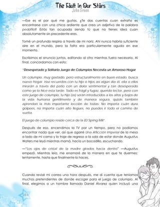 103
—Ese es el por qué me gustas, ¿Te das cuentas cuan extraño es
encontrarse con una chica ardiente que crea un adjetivo de la palabra
pedófilo? Estás tan ocupada siendo tú que no tienes idea cuan
absolutamente sin precedente eres.
Tomé un profundo respiro a través de mi nariz. Ahí nunca habría suficiente
aire en el mundo, pero la falta era particularmente aguda en ese
momento.
Escribimos el anuncio juntos, editando al otro mientras fuera necesario. Al
final, concordamos con esto:
“Desesperado y Solitario Juego de Columpios Necesita un Amoroso Hogar
Un columpio, muy gastado, pero estructuralmente en buen estado, busca
nuevo hogar. Haz recuerdos con tu hijo o hijos así algún día él, ella o ellos
mirarán a través del patio con un dolor sentimental y tan desesperado
como yo lo hice esta tarde. Todo es frágil y fugaz, querido lector, pero con
este juego de columpio, tu hijo (os) serán introducidos a los altos y bajos de
la vida humana gentilmente y de manera segura, quizás también
aprendan la más importante lección de todas: No importa cuán duro
golpees, no importa cuán alto llegues, no puedes ir todo el camino de
vuelta.
El juego de columpio reside cerca de la 83 Spring Mill”.
Después de eso, encendimos la TV por un tiempo, pero no podíamos
encontrar nada que ver, así que agarré Una Aflicción Imperial de la mesa
a lado de mi cama y lo traje de regreso a la sala de estar donde Augustus
Waters me leyó mientras mamá, hacía un bocadillo, escuchando.
—“Los ojos de cristal de la madre girados hacia dentro” —Augustus
empezó. Mientras leía, me enamoré de la manera en que te duermes:
lentamente, hasta que finalmente lo haces.
Cuando revisé mi correo una hora después, me di cuenta que teníamos
muchos pretendientes de donde escoger para el juego de columpio. Al
final, elegimos a un hombre llamado Daniel Álvarez quien incluyó una
 