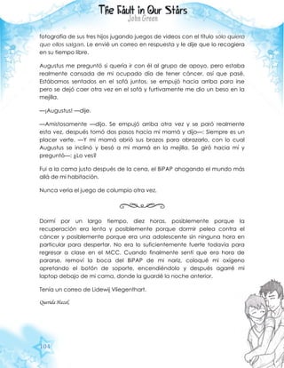 104
fotografía de sus tres hijos jugando juegos de videos con el título sólo quiero
que ellos salgan. Le envié un correo en respuesta y le dije que lo recogiera
en su tiempo libre.
Augustus me preguntó si quería ir con él al grupo de apoyo, pero estaba
realmente cansada de mi ocupado día de tener cáncer, así que pasé.
Estábamos sentados en el sofá juntos, se empujó hacia arriba para irse
pero se dejó caer otra vez en el sofá y furtivamente me dio un beso en la
mejilla.
—¡Augustus! —dije.
—Amistosamente —dijo. Se empujó arriba otra vez y se paró realmente
esta vez, después tomó dos pasos hacia mi mamá y dijo—: Siempre es un
placer verte. —Y mi mamá abrió sus brazos para abrazarlo, con lo cual
Augustus se inclinó y besó a mi mamá en la mejilla. Se giró hacia mí y
preguntó—: ¿Lo ves?
Fui a la cama justo después de la cena, el BiPAP ahogando el mundo más
allá de mi habitación.
Nunca vería el juego de columpio otra vez.
Dormí por un largo tiempo, diez horas, posiblemente porque la
recuperación era lenta y posiblemente porque dormir pelea contra el
cáncer y posiblemente porque era una adolescente sin ninguna hora en
particular para despertar. No era lo suficientemente fuerte todavía para
regresar a clase en el MCC. Cuando finalmente sentí que era hora de
pararse, removí la boca del BiPAP de mi nariz, coloqué mi oxígeno
apretando el botón de soporte, encendiéndolo y después agarré mi
laptop debajo de mi cama, donde la guardé la noche anterior.
Tenía un correo de Lidewij Vliegenthart.
Querida Hazel,
 