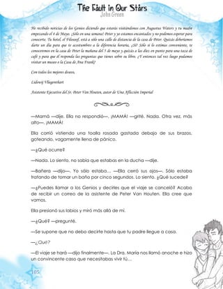 105
He recibido noticias de los Genios diciendo que estarás visitándonos con Augustus Waters y tu madre
empezando el 4 de Mayo. ¡Sólo en una semana! Peter y yo estamos encantados y no podemos esperar para
conocerte. Tu hotel, el Filosoof, está a sólo una calle de distancia de la casa de Peter. Quizás deberíamos
darte un día para que te acostumbres a la diferencia horaria, ¿Sí? Sólo si lo estimas conveniente, te
conoceremos en la casa de Peter la mañana del 5 de mayo y quizás a las diez en punto para una taza de
café y para que él responda las preguntas que tienes sobre su libro. ¿Y entonces tal vez luego podamos
visitar un museo o la Casa de Ana Frank?
Con todos los mejores deseos,
Lidewij Vliegenthart
Asistente Ejecutivo del Sr. Peter Van Houten, autor de Una Aflicción Imperial
—Mamá —dije. Ella no respondió—. ¡MAMÁ! —grité. Nada. Otra vez, más
alto—. ¡MAMÁ!
Ella corrió vistiendo una toalla rosada gastada debajo de sus brazos,
goteando, vagamente llena de pánico.
—¿Qué ocurre?
—Nada. Lo siento, no sabía que estabas en la ducha —dije.
—Bañera —dijo—. Yo sólo estaba… —Ella cerró sus ojos—. Sólo estaba
tratando de tomar un baño por cinco segundos. Lo siento. ¿Qué sucede?
—¿Puedes llamar a los Genios y decirles que el viaje se canceló? Acabo
de recibir un correo de la asistente de Peter Van Houten. Ella cree que
vamos.
Ella presionó sus labios y miró más allá de mí.
—¿Qué? —pregunté.
—Se supone que no debo decirte hasta que tu padre llegue a casa.
—¿Qué?
—El viaje se hará —dijo finalmente—. La Dra. María nos llamó anoche e hizo
un convincente caso que necesitabas vivir tú…
 