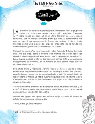 107
Capítulo 9
l día antes de que nos fuéramos para Ámsterdam, volví al grupo de
apoyo por primera vez desde que conocí a Augustus. El equipo
había rotado un poco allí en el Literal Corazón de Jesús. Llegué
temprano, con el tiempo suficiente para que Lida, la sobreviviente de
cáncer apendicular perennemente fuerte me pusiera al día en todo
mientras comía una galleta de chip de chocolate de la tienda de
comestibles apoyándome contra la mesa de postres.
Michael, de doce años y con leucemia había fallecido. Él había luchado
duro, me dijo Lida, como si hubiera otra manera de luchar. Todos los
demás todavía seguían allí. Ken estaba NEC22 después de la radiación.
Lucas había recaído y ella lo dijo con una sonrisa triste y un pequeño
encogimiento de hombros, en la manera en que podrías decir que un
alcohólico ha recaído.
Una chica linda y regordeta caminó hasta la mesa y saludó a Lida,
entonces se me presentó como Susan. No sabía qué estaba mal con ella,
pero tenía una cicatriz que se extendía desde el lado de su nariz hasta su
labio y sobre su mejilla. Se había puesto maquillaje sobre la cicatriz, lo que
sólo servía para enfatizarla. Estaba sintiéndome un poco sin aliento de estar
de pie, así que dije:
—Voy a sentarme entonces el ascensor se abrió, revelando a Isaac y su
mamá. Él llevaba gafas de sol puestas y agarraba el brazo de su mamá
con una mano, y un bastón con la otra.
—Hazel del grupo de apoyo no Mónica —dije cuando él estuvo lo
suficientemente cerca, y sonrió y dijo:
—Hola, Hazel. ¿Cómo va todo?
22 NEC: Not Evidence of Cancer. Sin evidencia de cáncer.
E
 