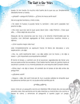 109
queja. Es tan fuerte. Es mucho más fuerte de lo que soy yo. Simplemente
desearía tener su fuerza.
—¿Hazel? —preguntó Patrick—. ¿Cómo te hace sentir eso?
Me encogí de hombros y miré a Lida.
—Te daré mi fuerza si puedo tener tu remisión —Me sentí culpable tan
pronto lo dije.
—No creo que eso sea lo que quiso decir Lida —dijo Patrick—. Creo que
ella… —Pero dejé de escuchar.
Después de las oraciones por los vivos y la letanía interminable por los
muertos, con Michael agregado al final, sostuvimos nuestras manos y
dijimos:
—¡Vivir nuestra mejor vida hoy!
Lida inmediatamente se apresuró hacia mí llena de disculpas y una
explicación, y le dije:
—No, no, está realmente bien —Le dije adiós con la mano, y le dije a
Isaac—: ¿Te importaría acompañarme arriba?
Él tomó mi brazo, y caminé con él al ascensor, agradecida de tener una
excusa para evitar las escaleras. Casi había hecho todo el camino hasta el
ascensor cuando vi a su mamá parada en una esquina del Corazón Literal.
—Estoy aquí —le dijo a Isaac, él cambió de mi brazo al de ella antes de
preguntar:
—¿Quieres venir?
—Seguro —dije. Me sentí mal por él. Aun cuando odiaba la simpatía que
las personas sentían por mí, no pude evitar sentirla por él.
Isaac vivía en un pequeño rancho en Meridian Hills al lado de una escuela
privada cara. Nos sentamos en la sala mientras su mamá iba a la cocina a
hacer la cena, y entonces él preguntó si quería jugar un juego.
 