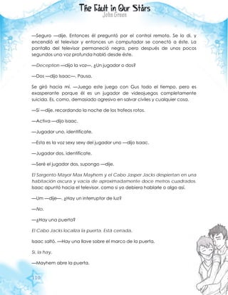 110
—Seguro —dije. Entonces él preguntó por el control remoto. Se lo di, y
encendió el televisor y entonces un computador se conectó a éste. La
pantalla del televisor permaneció negra, pero después de unos pocos
segundos una voz profunda habló desde éste.
—Deception —dijo la voz—. ¿Un jugador o dos?
—Dos —dijo Isaac—. Pausa.
Se giró hacia mí. —Juego este juego con Gus todo el tiempo, pero es
exasperante porque él es un jugador de videojuegos completamente
suicida. Es, como, demasiado agresivo en salvar civiles y cualquier cosa.
—Sí —dije, recordando la noche de los trofeos rotos.
—Activa —dijo Isaac.
—Jugador uno, identifícate.
—Esta es la voz sexy sexy del jugador uno —dijo Isaac.
—Jugador dos, identifícate.
—Seré el jugador dos, supongo —dije.
El Sargento Mayor Max Mayhem y el Cabo Jasper Jacks despiertan en una
habitación oscura y vacía de aproximadamente doce metros cuadrados.
Isaac apuntó hacia el televisor, como si yo debiera hablarle o algo así.
—Um —dije—. ¿Hay un interruptor de luz?
—No.
—¿Hay una puerta?
El Cabo Jacks localiza la puerta. Está cerrada.
Isaac saltó. —Hay una llave sobre el marco de la puerta.
Sí, la hay.
—Mayhem abre la puerta.
 