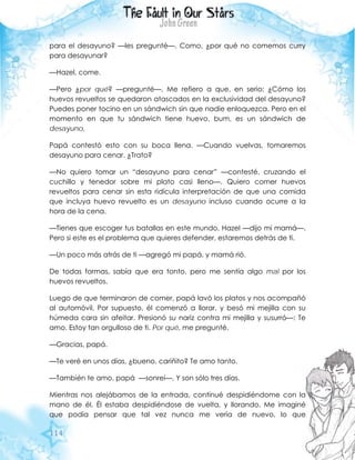 114
para el desayuno? —les pregunté—. Como, ¿por qué no comemos curry
para desayunar?
—Hazel, come.
—Pero ¿por qué? —pregunté—. Me refiero a que, en serio: ¿Cómo los
huevos revueltos se quedaron atascados en la exclusividad del desayuno?
Puedes poner tocino en un sándwich sin que nadie enloquezca. Pero en el
momento en que tu sándwich tiene huevo, bum, es un sándwich de
desayuno.
Papá contestó esto con su boca llena. —Cuando vuelvas, tomaremos
desayuno para cenar. ¿Trato?
—No quiero tomar un “desayuno para cenar” —contesté, cruzando el
cuchillo y tenedor sobre mi plato casi lleno—. Quiero comer huevos
revueltos para cenar sin esta ridícula interpretación de que una comida
que incluya huevo revuelto es un desayuno incluso cuando ocurre a la
hora de la cena.
—Tienes que escoger tus batallas en este mundo, Hazel —dijo mi mamá—.
Pero si este es el problema que quieres defender, estaremos detrás de ti.
—Un poco más atrás de ti —agregó mi papá, y mamá rió.
De todas formas, sabía que era tonto, pero me sentía algo mal por los
huevos revueltos.
Luego de que terminaron de comer, papá lavó los platos y nos acompañó
al automóvil. Por supuesto, él comenzó a llorar, y besó mi mejilla con su
húmeda cara sin afeitar. Presionó su nariz contra mi mejilla y susurró—: Te
amo. Estoy tan orgulloso de ti. Por qué, me pregunté.
—Gracias, papá.
—Te veré en unos días, ¿bueno, cariñito? Te amo tanto.
—También te amo, papá —sonreí—. Y son sólo tres días.
Mientras nos alejábamos de la entrada, continué despidiéndome con la
mano de él. Él estaba despidiéndose de vuelta, y llorando. Me imaginé
que podía pensar que tal vez nunca me vería de nuevo, lo que
 