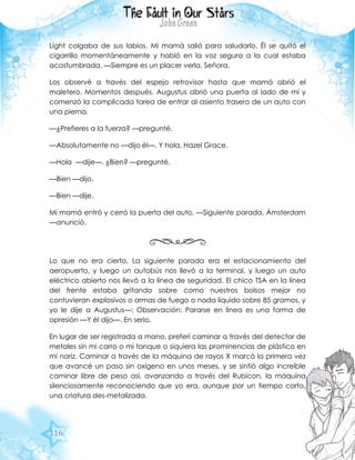 116
Light colgaba de sus labios. Mi mamá salió para saludarlo. Él se quitó el
cigarrillo momentáneamente y habló en la voz segura a la cual estaba
acostumbrada. —Siempre es un placer verla, Señora.
Los observé a través del espejo retrovisor hasta que mamá abrió el
maletero. Momentos después, Augustus abrió una puerta al lado de mí y
comenzó la complicada tarea de entrar al asiento trasero de un auto con
una pierna.
—¿Prefieres a la fuerza? —pregunté.
—Absolutamente no —dijo él—. Y hola, Hazel Grace.
—Hola —dije—. ¿Bien? —pregunté.
—Bien —dijo.
—Bien —dije.
Mi mamá entró y cerró la puerta del auto. —Siguiente parada, Ámsterdam
—anunció.
Lo que no era cierto. La siguiente parada era el estacionamiento del
aeropuerto, y luego un autobús nos llevó a la terminal, y luego un auto
eléctrico abierto nos llevó a la línea de seguridad. El chico TSA en la línea
del frente estaba gritando sobre como nuestros bolsos mejor no
contuvieran explosivos o armas de fuego o nada líquido sobre 85 gramos, y
yo le dije a Augustus—: Observación: Pararse en línea es una forma de
opresión —Y él dijo—. En serio.
En lugar de ser registrada a mano, preferí caminar a través del detector de
metales sin mi carro o mi tanque o siquiera las prominencias de plástico en
mi nariz. Caminar a través de la máquina de rayos X marcó la primera vez
que avancé un paso sin oxígeno en unos meses, y se sintió algo increíble
caminar libre de peso así, avanzando a través del Rubicon, la máquina
silenciosamente reconociendo que yo era, aunque por un tiempo corto,
una criatura des-metalizada.
 