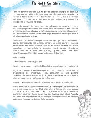 117
Sentí un dominio corporal que no puedo describir excepto al decir que
cuando era una niña solía tener una mochila realmente pesada que
llevaba a todas partes con todos mis libros en ella, y que si caminaba
alrededor con la mochila por suficiente tiempo, cuando me la quitaba me
sentía como si estuviera flotando.
Luego de cómo diez segundos, mis pulmones se sintieron como si
estuvieran plegándose sobre ellos como flores al anochecer. Me senté en
una banca gris justo al pasar la máquina e intenté recuperar el aliento, mi
tos una vibrante llovizna, y me sentí algo miserable hasta que tuve la
cánula de vuelta en su lugar.
Incluso así, dolía. El dolor siempre estaba allí, empujándome dentro de mí
misma, demandando ser sentido. Siempre se sentía como si estuviera
despertando del dolor cuando algo en el mundo exterior de pronto
necesitaba mi comentario o atención. Mamá estaba mirándome,
preocupada. Ella acababa de decir algo. ¿Qué acababa de decir?
Luego lo recordé. Ella había preguntado que estaba mal.
—Nada —dije.
—¡Ámsterdam! —medio gritó ella.
Sonreí. —Ámsterdam —contesté. Ella estiró su mano hacia mí y me levantó.
Llegamos a la puerta de embarque una hora antes de nuestro tiempo
programado de embarque. —Sra. Lancaster, es una persona
impresionantemente puntual —dijo Augustus mientras se sentaba junto a
mí en la mayormente vacía área de embarque.
—Bueno, ayuda que no esté técnicamente muy ocupada —dijo ella.
—Estás bastante ocupada —le dije, aunque me imaginé que el trabajo de
mamá era mayormente yo. Estaba también el trabajo de estar casada
con mi papá, él no tenía idea acerca de, como, las finanzas y contratar
plomeros y cocinar y hacer cosas más que trabajar para Morris Property,
Inc., pero era mayormente yo. Su principal razón para vivir y mi principal
razón para vivir aquí horriblemente involucrada.
 