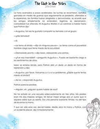 12
La hora avanzaba a pasos acelerados: las luchas se recontaron, batallas
ganadas en medio de guerras que seguramente se perderán, aferrados a
la esperanza, las familias fueron elogiadas y denunciadas, se acordó que
los amigos simplemente no entendían, lágrimas se derramaron,
comodidad fue ofrecida. Ni Augustus Waters ni yo volvimos a hablar hasta
que Patrick dijo:
—Augustus, tal vez te gustaría compartir tus temores con el grupo.
—¿Mis temores?
—Sí.
—Le temo al olvido —dijo sin ninguna pausa—. Le temo como el proverbial
hombre ciego que tiene miedo de la oscuridad.
—Demasiado pronto —dijo Isaac, esbozando una sonrisa.
—¿Fue eso insensible? —preguntó Augustus—. Puedo ser bastante ciego a
los sentimientos de otros.
Isaac se estaba riendo, pero Patrick alzó un dedo un dedo en forma de
reprensión y dijo:
—Augustus, por favor. Volvamos a ti y a tus problemas. ¿Dijiste que le tenías
miedo al olvido?
—Así es —respondió Augustus.
Patrick parecía perdido.
—Alguien, eh, ¿alguien quiere hablar de eso?
No he estado en una escuela adecuadamente en tres años. Mis padres
eran mis dos mejores amigos. Mi tercer mejor amigo era un autor que ni
siquiera sabía que yo existía. Era una persona bastante tímida; no del tipo
de levantar la mano.
Y aun así, sólo esta vez, decidí hablar. Medio alce mi mano y Patrick, con
un evidente placer, dijo inmediatamente:
 