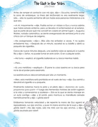 120
Antes de romper el contacto con mis ojos, dijo—: Escucha, lamento evitar
la zona de embarque. La línea del McDonald no era realmente larga;
sólo… sólo no quería sentarme allí con todas esas personas mirándonos o lo
que sea.
—A mí, mayormente —dije. Podías echar un vistazo a Gus y nunca sabrías
que había estado enfermo, pero yo llevaba mi enfermedad en el exterior,
que es parte de por qué me convertí en casera en primer lugar—. Augustus
Waters, notado carismático, se siente avergonzado de sentarse junto a una
chica con un tanque de oxígeno.
—No avergonzado —dijo—. Ellos sólo me enfadan a veces. Y no quiero
enfadarme hoy. —Después de un minuto, escarbó es su bolsillo y abrió su
paquete de cigarrillos.
Cerca de nueve minutos después, una azafata rubia se apresuró a nuestra
fila y dijo—: Señor, no puede fumar en este avión. O en cualquier avión.
—No fumo —explicó, el cigarrillo bailando en su boca mientras habló.
—Pero…
—Es una metáfora —expliqué—. Él pone la cosa asesina en su boca pero
no le da el poder para asesinarlo.
La azafata estuvo desconcertada por sólo un momento.
—Bien, esta metáfora está prohibida en el vuelo de hoy —dijo. Gus asintió y
devolvió el cigarrillo a su paquete.
Finalmente rodamos hacia la pista y el piloto dijo—: Asistentes de vuelo,
prepárense para partir —Y luego dos tremendos motores de avión rugieron
a la vida y comenzamos a acelerar—. Esto es lo que se siente manejar en
un auto contigo —dije, y él sonrió, pero mantuvo su mandíbula cerrada
herméticamente y dije: —¿Estás bien?
Estábamos tomando velocidad y de repente la mano de Gus agarró el
reposabrazos, sus ojos anchos, y puse mi mano encima de la suya y dije—:
¿Estás bien? —No dijo nada, solo me miró con los ojos anchos, y dije—:
¿Estás asustado por volar?
 