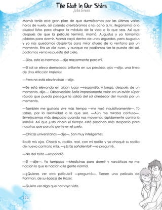 122
Mamá tenía este gran plan de que durmiéramos por las últimas varias
horas de vuelo, así cuando aterrizáramos a las ocho a.m., llegaríamos a la
ciudad listos para chupar la médula de la vida o lo que sea. Así que
después de que la película terminó, mamá, Augustus y yo tomamos
píldoras para dormir. Mamá cayó dentro de unos segundos, pero Augustus
y yo nos quedamos despiertos para mirar afuera de la ventana por un
momento. Era un día claro, y aunque no podíamos ver la puesta del sol,
podíamos ver la respuesta del cielo.
—Dios, esto es hermoso —dije mayormente para mí.
—El sol se eleva demasiado brillante en sus perdidos ojos —dijo, una línea
de Una Aflicción Imperial.
—Pero no está elevándose —dije.
—Se está elevando en algún lugar —respondió, y luego, después de un
momento, dijo—: Observación: Sería impresionante volar en un avión súper
rápido que pueda perseguir la salida del sol alrededor del mundo por un
momento.
—También me gustaría vivir más tiempo —me miró inquisitivamente—. Tú
sabes, por la relatividad o lo que sea. —Aún me miraba confuso—.
Envejecemos más despacio cuando nos movemos rápidamente contra lo
inmóvil. Así que justo ahora el tiempo está pasando más despacio para
nosotros que para la gente en el suelo.
—Chicas universitarias —dijo—. Son muy inteligentes.
Rodé mis ojos. Chocó su rodilla, real, con mi rodilla y yo choqué su rodilla
de nuevo contra la mía. —¿Estás soñoliento? —le pregunté.
—No del todo —respondió.
—Sí —dije—. Yo tampoco —Medicinas para dormir y narcóticos no me
hacían lo que le hacían a la gente normal.
—¿Quieres ver otra película? —preguntó—. Tienen una película de
Portman, de su época de Hazel.
—Quiero ver algo que no haya visto.
 