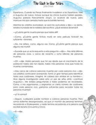 124
Espartanos. Cuando los Persas finalmente invadieron a los Espartanos, miré
a Augustus de nuevo. Incluso aunque los chicos buenos habían perdido,
Augustus parecía francamente alegre. Lo acaricié de nuevo, pero
mantuve mis ojos cerrados hasta que la batalla terminó.
Mientras los créditos avanzaban, se sacó los auriculares y dijo—: Lo siento,
estaba inundado de la nobleza del sacrificio. ¿Qué estabas diciendo?
—¿Cuánta gente muerta piensas que había allí?
—Como, ¿Cuánta gente ficticia murió en esta película ficticia? No
suficiente —bromeó.
—No, me refiero, como, alguna vez. Como, ¿Cuánta gente piensas que
alguna vez murió?
—Sucede que yo se la respuesta a esta pregunta —dijo—. Hay siete billones
de personas vivas, y cerca de noventa y ocho billones de personas
muertas.
—Oh —dije. Había pensado que tal vez desde que el crecimiento de la
población había sido tan rápido, había más personas vivas que todas las
muertas combinadas.
—Hay cerca de catorce personas muertas por cada persona viva —dijo.
Los créditos continuaron avanzando. Tomó un gran tiempo para identificar
todos esos cadáveres, imaginé. Mi cabeza aún estaba en su hombro—.
Hice alguna investigación sobre esto un par de años atrás —continuó
Augustus—. Me estaba preguntando si todos podemos ser recordados.
Como, si nos organizamos, y asignamos un cierto número de cadáveres
para cada persona viva, ¿seriamos suficientes para recordar todas las
personas muertas?
—¿Y lo somos?
—Seguro, cualquiera puede nombrar a catorce personas muertas. Pero
somos dolientes desorganizados, así que un montón de personas terminan
recordando a Shakespeare, y nadie termina recordando a la persona que
escribió Soneto Cincuenta y Cinco.
—Sí —dije.
 