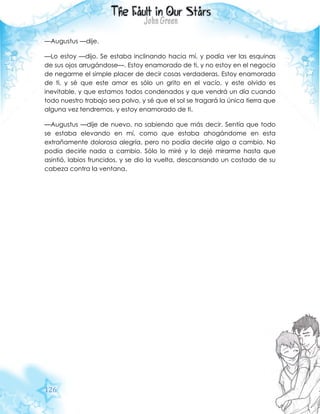 126
—Augustus —dije.
—Lo estoy —dijo. Se estaba inclinando hacia mí, y podía ver las esquinas
de sus ojos arrugándose—. Estoy enamorado de ti, y no estoy en el negocio
de negarme el simple placer de decir cosas verdaderas. Estoy enamorado
de ti, y sé que este amor es sólo un grito en el vacío, y este olvido es
inevitable, y que estamos todos condenados y que vendrá un día cuando
todo nuestro trabajo sea polvo, y sé que el sol se tragará la única tierra que
alguna vez tendremos, y estoy enamorado de ti.
—Augustus —dije de nuevo, no sabiendo que más decir. Sentía que todo
se estaba elevando en mí, como que estaba ahogándome en esta
extrañamente dolorosa alegría, pero no podía decirle algo a cambio. No
podía decirle nada a cambio. Sólo lo miré y lo dejé mirarme hasta que
asintió, labios fruncidos, y se dio la vuelta, descansando un costado de su
cabeza contra la ventana.
 