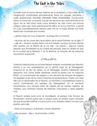 128
Sucedió todo al mismo tiempo: Salimos de la autopista y vi las casas de mi
imaginación inclinándose precariamente hacia los canales, bicicletas y
cafés publicitando SALONES GRANDES PARA FUMADORES. Conducimos
sobre un canal por un puente y pude ver docenas de casas flotantes en el
agua. No se veía para nada como América. Se veía como una pintura
antigua, pero real, todo dolorosamente idílico en la luz matutina, y pensé
en cuán maravillosamente extraño sería vivir en un lugar donde casi todo
había sido construido por muertos.
—¿Estás casas son muy antiguas? —le pregunté a mi mamá.
—Muchas de las casas del canal datan de la edad Dorada, en el siglo 17
—dijo él—. Nuestra ciudad tiene una rica historia, aunque muchos clientes
solo quieran ver el Distrito de la luz roja —se pausó—. Algunos turistas
piensan que Ámsterdam es la ciudad del pecado, pero la verdad es que
es la ciudad de la libertad. Y en la libertad, la mayoría de las personas
encuentran el pecado.
Todas las habitaciones en el hotel Filosoof estaban nombradas por filósofos:
Mamá y yo nos quedábamos en la planta baja en el Kierkegaard,
Augustus en el piso de arriba, en el Heidegger. Nuestra habitación era
pequeña: Una cama doble apretada contra la pared con mi máquina
BiPAP, un concentrador de oxígeno y una docena de tanques de oxígeno
recargables al pie de la cama. Pasando el equipamiento, había una vieja
silla con un almohadón en el asiento, un escritorio y una biblioteca sobre la
cama conteniendo los trabajos de Kierkegaard. En el escritorio
encontramos una canasta llena de regalos de los Genies: zapatos de
madera, una camiseta naranja de Holanda, chocolates y varios regalitos
más.
El Filosoof estaba justo junto al Vondelpark, el parque más famoso de
Ámsterdam. Mamá quería dar un paseo, pero yo estaba súper cansada,
así que encendió el BiPAP y lo puso junto a mí. Odiaba hablar con esa cosa
puesta, pero dije:
—Solo ve al parque y te llamaré cuando despierte.
—De acuerdo —dijo—. Duerme bien, cariño.
 