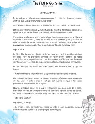 131
Esperando el tranvía número uno en una ancha calle, le dije a Augustus—:
¿El traje que usas para funerales, supongo?
—En realidad, no —dijo—. Ese traje no es ni de cerca tan lindo como este.
El tren azul y blanco llegó, y Augustus le dio nuestras tarjetas al conductor,
quien explicó que teníamos que ponerlas frente al sensor circular.
Mientras avanzábamos por el abarrotado tren, un anciano se levantó para
dejarnos sentar juntos y traté de decirle que se sentara, pero gesticuló al
asiento insistentemente. Pasamos tres paradas, inclinándome sobre Gus
para ver por la ventana juntos. Augustus apuntó a los árboles y dijo:
—¿Ves eso?
Lo hice. Había álamos alrededor de los canales, y estas semillas volaban
de ellos. Pero no parecían semillas. Se veían como pétalos de rosas
miniaturizados y desprovistos de color. Estos pétalos pálidos se reunían en el
viento como aves, miles de ellas, como una tormenta de nieve primaveral.
EL anciano que nos había dado el asiento nos notó mirando y dijo, en
inglés.
—Ámsterdam está en primavera. El iepen arroja confeti para recibirla.
Cambiamos de tren y luego de cuatro paradas más llegamos a una calle
dividida por un bello canal, los reflejos del puente antiguo y las casas
pintorescas moviéndose en el agua.
Oranjee estaba a pasos de la vía. El restaurante está a un lado de la calle,
el exterior en otra, en una plataforma de concreto justo al borde del canal.
La anfitriona se levantó mientras Augustus y yo caminábamos hacia ella.
—¿Sr. y Sra. Waters?
—¿Supongo? —dije.
—Su mesa —dijo, gesticulando hacia la calle a una pequeña mesa a
centímetros del canal—. El champagne es un regalo.
 