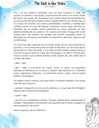 132
Gus y yo nos miramos sonriendo. Una vez que cruzamos la calle, me
acercó un asiento y me ayudó a acercarme de nuevo a la mesa. Había
de hecho dos copas de champagne en nuestra mesa de mantel blanco.
La suave brisa del aire se balanceaba magníficamente con el brillo del sol;
a un lado de nosotros, los ciclistas pedaleaban, hombres y mujeres bien
vestidos camino a casa del trabajo, atractivas chicas rubias sentadas en
bicicletas de un amigo, chicos pequeños sin casco saltando en sillas
plásticas detrás de sus padres. Y en nuestro otro lado, el agua del canal
estaba llena de millones de semillas de confeti. Pequeños botes se
alineaban en los bancos de ladrillo, la mitad llenos de lluvia, algunos casi
hundiéndose.
Un poco más lejos bajando por el canal, podía ver las casas flotantes en
puentes, y en la mitad del canal un bote al aire libre, con el fondo plano
decorado con sillas de jardín y una radio portátil estaba parado frente a
nosotros. Augustus tomó su copa de champagne y la elevó. Tomé la mía,
incluso cuando nunca había tomado nada aparte de unos sorbos de la
cerveza de papá.
—Bien —dijo.
—Bien —dije, y chocamos las copas. Tomé un sorbo. Las pequeñas
burbujas se derritieron en mi boca y viajaron directamente a mi cerebro.
Dulce. Vigorizante. Delicioso—. Es realmente bueno —dije—. Nunca había
bebido champagne.
Un mesero joven y robusto con pelo rubio y ondulado apareció. Era quizás
más alto que Augustus.
—¿Sabes —preguntó con un acento delicioso—, lo que dijo Dom Pérignon
después de inventar el champagne?
—¿No? —dije
—Llamó a sus compañeros monjes: “Vengan rápido: Estoy saboreando las
estrellas”. Bienvenida a Ámsterdam. ¿Les gustaría ver el menú, o pedirán la
recomendación del chef?
Miré a Augustus y él me miró a mí.
 