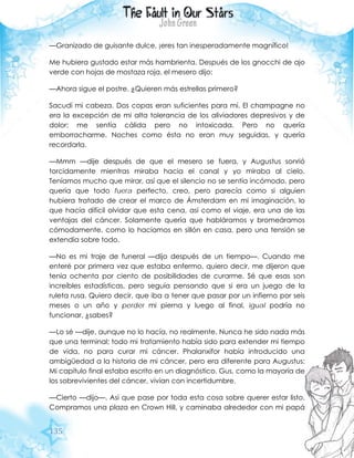 135
—Granizado de guisante dulce, ¡eres tan inesperadamente magnífico!
Me hubiera gustado estar más hambrienta. Después de los gnocchi de ajo
verde con hojas de mostaza roja, el mesero dijo:
—Ahora sigue el postre. ¿Quieren más estrellas primero?
Sacudí mi cabeza. Dos copas eran suficientes para mí. El champagne no
era la excepción de mi alta tolerancia de los aliviadores depresivos y de
dolor; me sentía cálida pero no intoxicada. Pero no quería
emborracharme. Noches como ésta no eran muy seguidas, y quería
recordarla.
—Mmm —dije después de que el mesero se fuera, y Augustus sonrió
torcidamente mientras miraba hacia el canal y yo miraba al cielo.
Teníamos mucho que mirar, así que el silencio no se sentía incómodo, pero
quería que todo fuera perfecto, creo, pero parecía como si alguien
hubiera tratado de crear el marco de Ámsterdam en mi imaginación, lo
que hacía difícil olvidar que esta cena, así como el viaje, era una de las
ventajas del cáncer. Solamente quería que habláramos y bromeáramos
cómodamente, como lo hacíamos en sillón en casa, pero una tensión se
extendía sobre todo.
—No es mi traje de funeral —dijo después de un tiempo—. Cuando me
enteré por primera vez que estaba enfermo, quiero decir, me dijeron que
tenía ochenta por ciento de posibilidades de curarme. Sé que esas son
increíbles estadísticas, pero seguía pensando que si era un juego de la
ruleta rusa. Quiero decir, que iba a tener que pasar por un infierno por seis
meses o un año y perder mi pierna y luego al final, igual podría no
funcionar, ¿sabes?
—Lo sé —dije, aunque no lo hacía, no realmente. Nunca he sido nada más
que una terminal; todo mi tratamiento había sido para extender mi tiempo
de vida, no para curar mi cáncer. Phalanxifor había introducido una
ambigüedad a la historia de mi cáncer, pero era diferente para Augustus:
Mi capítulo final estaba escrito en un diagnóstico. Gus, como la mayoría de
los sobrevivientes del cáncer, vivían con incertidumbre.
—Cierto —dijo—. Así que pase por toda esta cosa sobre querer estar listo.
Compramos una plaza en Crown Hill, y caminaba alrededor con mi papá
 