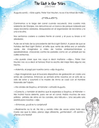 139
Augusto sonrió. —Este sujeto, Peter Van Houten, no es ni la mitad de malo.
Caminamos a lo largo del canal cuando oscureció. Una cuadra más
adelante de Oranjee, nos detuvimos en un banco de parque rodeado por
viejas bicicletas oxidadas, bloqueadas en el organizador de bicicletas y la
una a la otra.
Nos sentamos cadera a cadera frente al canal, y él puso su brazo a mí
alrededor.
Pude ver el halo de luz procedente del Red Light District. A pesar de que se
trataba del Red Light District, el brillo que venía de arriba era un extraño
verde. Me imaginaba a miles de turistas emborrachándose y
apedreándose, chocando contra las paredes como en un pinball por las
calles estrechas.
—No puedo creer que nos vaya a decir mañana —dije—. Peter Van
Houten nos va a decir el famoso final no escrito del mejor libro alguna vez
hecho.
—Además, el pagó por nuestra cena —dijo Augustus.
—Sigo imaginando que él buscara dispositivos de grabación en cada uno
antes de contarnos. Entonces se sentará entre nosotros en el sofá de su
sala de estar y susurrará si la madre de Anna se casó con el Hombre
Holandés del Tulipán.
—No olvides de Sisyphus, el hámster —añadió Augusto.
—Correcto, y también el destino que le esperaba a Sisyphus, el Hámster —
Me incliné hacia delante, para ver en el canal. Había muchos de esos
pálidos pétalos de olmo en los canales, era ridículo—. Una secuela solo
existirá para nosotros —dije.
—Entonces, ¿cuál es tu conjetura?
—Realmente no lo sé. He ido y venido miles de veces sobre todo eso.
Cada vez que lo releo, pienso algo diferente, ¿entiendes? —Él asintió—.
¿Tienes una teoría?
 