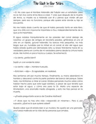 140
—Sí. No creo que el Hombre Holandés del Tulipán sea un estafador, pero
no es tan rico como él los lleva a creer. Y creo que después de la muerte
de Anna, su madre va a Holanda con él y piensa que vivirán allí por
siempre, pero eso no funciona, porque ella quiere estar donde su hija se
encuentre.
No me había dado cuenta de que él había pensado tanto en este libro,
que Una Aflicción Imperial le importaba a Gus, independientemente de lo
que yo le importaba.
El agua rodaba tranquilamente en las paredes del canal debajo de
nosotros; un grupo de amigos en bicicleta pasaba, gritándose el uno al
otro en un rápido, gutural holandés; los barcos más pequeños, no más
largos que yo, hundidos por la mitad en el canal; el olor del agua que
había estado quieta por demasiado rato; su brazo tirándome hacia él; su
verdadera pierna en contra de mi verdadera pierna desde la cintura hasta
el pie. Me incliné un poco hacia su cuerpo. Se estremeció.
—Lo siento, ¿estás bien?
Sopló un si en evidente dolor.
—Lo siento —dije—. Hombro huesudo.
—Está bien —dijo—. Es agradable, en realidad.
Nos sentamos ahí por mucho tiempo. Finalmente, su mano abandonó mi
hombro y descansó contra la parte posterior del banco del parque. Sobre
todo, nos limitamos a mirar el canal. Estaba pensando mucho sobre cómo
habían hecho para que este lugar existiera, a pesar de que tendría que
estar bajo el agua, y cómo era para la Dr. María una especie de
Ámsterdam, una anomalía medio ahogada, y esto me hizo pensar en la
muerte.
—¿Puedo preguntarte acerca de Caroline Mathers?
—Y dices que no hay otra vida —respondió sin mirarme—. Pero sí, por
supuesto. ¿Qué es lo que quieres saber?
Quería saber que él estaría bien si yo muriera. No quería ser una granada,
una fuerza malévola en la vida de las personas que amaba.
 
