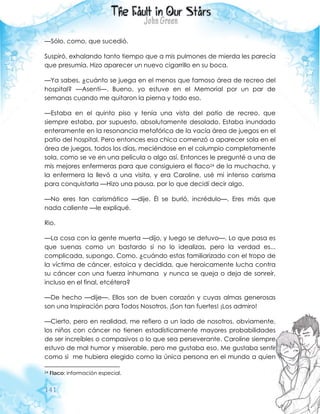 141
—Sólo, como, que sucedió.
Suspiró, exhalando tanto tiempo que a mis pulmones de mierda les parecía
que presumía. Hizo aparecer un nuevo cigarrillo en su boca.
—Ya sabes, ¿cuánto se juega en el menos que famoso área de recreo del
hospital? —Asentí—. Bueno, yo estuve en el Memorial por un par de
semanas cuando me quitaron la pierna y todo eso.
—Estaba en el quinto piso y tenía una vista del patio de recreo, que
siempre estaba, por supuesto, absolutamente desolado. Estaba inundado
enteramente en la resonancia metafórica de la vacía área de juegos en el
patio del hospital. Pero entonces esa chica comenzó a aparecer sola en el
área de juegos, todos los días, meciéndose en el columpio completamente
sola, como se ve en una película o algo así. Entonces le pregunté a una de
mis mejores enfermeras para que consiguiera el flaco24 de la muchacha, y
la enfermera la llevó a una visita, y era Caroline, usé mi intenso carisma
para conquistarla —Hizo una pausa, por lo que decidí decir algo.
—No eres tan carismático —dije. Él se burló, incrédulo—. Eres más que
nada caliente —le expliqué.
Rio.
—La cosa con la gente muerta —dijo, y luego se detuvo—. Lo que pasa es
que suenas como un bastardo si no lo idealizas, pero la verdad es...
complicada, supongo. Como, ¿cuándo estas familiarizado con el tropo de
la víctima de cáncer, estoica y decidida, que heroicamente lucha contra
su cáncer con una fuerza inhumana y nunca se queja o deja de sonreír,
incluso en el final, etcétera?
—De hecho —dije—. Ellos son de buen corazón y cuyas almas generosas
son una Inspiración para Todos Nosotros. ¡Son tan fuertes! ¡Los admiro!
—Cierto, pero en realidad, me refiero a un lado de nosotros, obviamente,
los niños con cáncer no tienen estadísticamente mayores probabilidades
de ser increíbles o compasivos o lo que sea perseverante. Caroline siempre
estuvo de mal humor y miserable, pero me gustaba eso. Me gustaba sentir
como si me hubiera elegido como la única persona en el mundo a quien
24 Flaco: información especial.
 