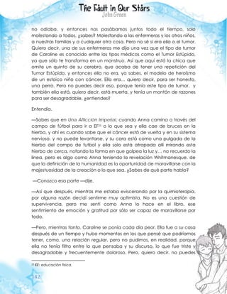 142
no odiaba, y entonces nos pasábamos juntos todo el tiempo, solo
molestando a todos, ¿sabes? Molestando a las enfermeras y los otros niños,
a nuestras familias y a cualquier otra cosa. Pero no sé si era ella o el tumor.
Quiero decir, una de sus enfermeras me dijo una vez que el tipo de tumor
de Caroline es conocido entre los tipos médicos como el Tumor Estúpido,
ya que sólo te transforma en un monstruo. Así que aquí está la chica que
omite un quinto de su cerebro, que acaba de tener una repetición del
Tumor Estúpido, y entonces ella no era, ya sabes, el modelo de heroísmo
de un estoico niño con cáncer. Ella era… quiero decir, para ser honesto,
una perra. Pero no puedes decir eso, porque tenía este tipo de tumor, y
también ella está, quiero decir, está muerta, y tenía un montón de razones
para ser desagradable, ¿entiendes?
Entendía.
—Sabes que en Una Aflicción Imperial, cuando Anna camina a través del
campo de fútbol para ir a EF25 o lo que sea y ella cae de bruces en la
hierba, y ahí es cuando sabe que el cáncer está de vuelta y en su sistema
nervioso, y no puede levantarse, y su cara está como una pulgada de la
hierba del campo de futbol y ella solo está atrapada allí mirando esta
hierba de cerca, notando la forma en que golpea la luz y… no recuerdo la
línea, pero es algo como Anna teniendo la revelación Whitmanesque, de
que la definición de la humanidad es la oportunidad de maravillarse con la
majestuosidad de la creación o lo que sea. ¿Sabes de qué parte hablo?
—Conozco esa parte —dije.
—Así que después, mientras me estaba eviscerando por la quimioterapia,
por alguna razón decidí sentirme muy optimista. No es una cuestión de
supervivencia, pero me sentí como Anna lo hace en el libro, ese
sentimiento de emoción y gratitud por sólo ser capaz de maravillarse por
todo.
—Pero, mientras tanto, Caroline se ponía cada día peor. Ella fue a su casa
después de un tiempo y hubo momentos en los que pensé que podríamos
tener, como, una relación regular, pero no pudimos, en realidad, porque
ella no tenía filtro entre lo que pensaba y su discurso, lo que fue triste y
desagradable y frecuentemente doloroso. Pero, quiero decir, no puedes
25 EF: educación física.
 