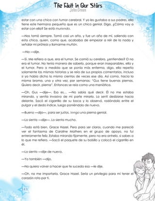 143
estar con una chica con tumor cerebral. Y yo les gustaba a sus padres, ella
tiene este hermano pequeño que es un chico genial. Digo, ¿Cómo voy a
estar con ella? Se está muriendo.
—Nos tomó siempre. Tomó casi un año, y fue un año de mí, saliendo con
esta chica, quien, como que, acababa de empezar a reír de la nada y
señalar mi prótesis y llamarme muñón.
—No —dije.
—Sí. Me refiero a que, era el tumor. Se comió su cerebro, ¿entiendes? O no
era el tumor. No tenía manera de saberlo, porque eran inseparables, ella y
el tumor. Pero a medida que se ponía más enferma, digo, ella repetía
solamente las mismas historias y se reía de sus propios comentarios, incluso
si ya había dicho lo mismo cientos de veces ese día. Así como, hacia la
misma broma, una y otra vez, por semanas: “Gus tiene buenas piernas.
Quiero decir, pierna”. Entonces se reía como una maniática.
—Oh, Gus —dije—. Eso es… —No sabía qué decir. Él no me estaba
mirando, y sentía invasivo de mi parte mirarlo. Lo sentí deslizarse hacia
delante. Sacó el cigarrillo de su boca y lo observó, rodándolo entre el
pulgar y el dedo índice, luego poniéndolo de nuevo.
—Bueno —dijo—, para ser justos, tengo una pierna genial.
—Lo siento —dije—. Lo siento mucho.
—Todo está bien, Grace Hazel. Pero para ser claros, cuando me pareció
ver el fantasma de Caroline Mathers en el grupo de apoyo, no fui
enteramente feliz. Estaba mirando fijamente, pero no era anhelo, si sabes a
lo que me refiero. —Sacó el paquete de su bolsillo y colocó el cigarrillo en
él.
—Lo siento —dije de nuevo.
—Yo también —dijo.
—No quiero volver a hacer que te suceda eso —le dije.
—Oh, no me importaría, Grace Hazel. Sería un privilegio para mí tener el
corazón roto por ti.
 