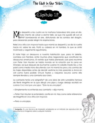 144
Capítulo 12
e desperté a las cuatro en la mañana holandesa lista para el día.
Todo intento de volver a dormir falló, así que me quedé allí con el
BiPAP bombeando el aire, disfrutando de los sonidos del dragón,
pero deseando poder elegir mis respiraciones.
Releí Una Aflicción Imperial hasta que mamá se despertó y se dio la vuelta
hacia mí, sobre las seis. Frotó su cabeza en mi hombro, lo que se sintió
incómodo y vagamente agustiniano.
El hotel trajo un desayuno a nuestra habitación que, para mi deleite,
contaba con fiambre, entre muchos otras negaciones que constituían los
desayunos americanos. El vestido que había planeado usar para reunirme
con Peter Van Houten se había movido en la rotación por la cena en
Oranjee, así que después de ducharme y peine mi cabello medio liso, y me
pasé como media hora discutiendo con mi mamá los pros y los contras de
los trajes disponibles antes de decidir vestirme lo más parecido a Anna en
UAI como fuera posible: Chuck Taylors y vaqueros oscuros como ella
siempre llevaba y una camiseta azul claro.
La camiseta tenía una serigrafía26 de una obra de arte surrealista famosa
de René Magritte en la que dibujó una pipa y luego debajo escribió en
cursiva Ceci nést pas une pipe. “Esto no es una pipa”.
—Simplemente no entiendo esa camiseta —dijo mamá.
—Peter Van Houten la entenderá, confía en mí. Hay como siete referencias
de Magritte en Una Aflicción Imperial.
—Pero es una pipa.
26 Serigrafía: Es una técnica de impresión empleada en el método de reproducción de
documentos e imágenes sobre cualquier material.
M
 