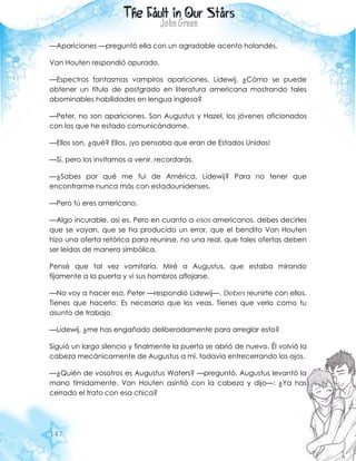 147
—Apariciones —preguntó ella con un agradable acento holandés.
Van Houten respondió apurado.
—Espectros fantasmas vampiros apariciones, Lidewij. ¿Cómo se puede
obtener un título de postgrado en literatura americana mostrando tales
abominables habilidades en lengua inglesa?
—Peter, no son apariciones. Son Augustus y Hazel, los jóvenes aficionados
con los que he estado comunicándome.
—Ellos son, ¿qué? Ellos, ¡yo pensaba que eran de Estados Unidos!
—Sí, pero los invitamos a venir, recordarás.
—¿Sabes por qué me fui de América, Lidewij? Para no tener que
encontrarme nunca más con estadounidenses.
—Pero tú eres americano.
—Algo incurable, así es. Pero en cuanto a esos americanos, debes decirles
que se vayan, que se ha producido un error, que el bendito Van Houten
hizo una oferta retórica para reunirse, no una real, que tales ofertas deben
ser leídas de manera simbólica.
Pensé que tal vez vomitaría. Miré a Augustus, que estaba mirando
fijamente a la puerta y vi sus hombros aflojarse.
—No voy a hacer eso, Peter —respondió Lidewij—. Debes reunirte con ellos.
Tienes que hacerlo. Es necesario que los veas. Tienes que verlo como tu
asunto de trabajo.
—Lidewij, ¿me has engañado deliberadamente para arreglar esto?
Siguió un largo silencio y finalmente la puerta se abrió de nuevo. Él volvió la
cabeza mecánicamente de Augustus a mí, todavía entrecerrando los ojos.
—¿Quién de vosotros es Augustus Waters? —preguntó. Augustus levantó la
mano tímidamente. Van Houten asintió con la cabeza y dijo—: ¿Ya has
cerrado el trato con esa chica?
 