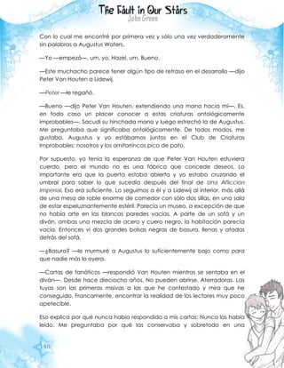 148
Con lo cual me encontré por primera vez y sólo una vez verdaderamente
sin palabras a Augustus Waters.
—Yo —empezó—, um, yo, Hazel, um. Bueno.
—Este muchacho parece tener algún tipo de retraso en el desarrollo —dijo
Peter Van Houten a Lidewij.
—Peter —le regañó.
—Bueno —dijo Peter Van Houten, extendiendo una mano hacia mí—. Es,
en todo caso un placer conocer a estas criaturas ontológicamente
improbables—. Sacudí su hinchada mano y luego estrechó la de Augustus.
Me preguntaba que significaba ontológicamente. De todos modos, me
gustaba. Augustus y yo estábamos juntos en el Club de Criaturas
Improbables: nosotros y los ornitorrincos pico de pato.
Por supuesto, yo tenía la esperanza de que Peter Van Houten estuviera
cuerdo, pero el mundo no es una fábrica que concede deseos. Lo
importante era que la puerta estaba abierta y yo estaba cruzando el
umbral para saber lo que sucedía después del final de Una Aflicción
Imperial. Eso era suficiente. Lo seguimos a él y a Lidewij al interior, más allá
de una mesa de roble enorme de comedor con sólo dos sillas, en una sala
de estar espeluznantemente estéril. Parecía un museo, a excepción de que
no había arte en las blancas paredes vacías. A parte de un sofá y un
diván, ambas una mezcla de acero y cuero negro, la habitación parecía
vacía. Entonces vi dos grandes bolsas negras de basura, llenas y atadas
detrás del sofá.
—¿Basura? —le murmuré a Augustus lo suficientemente bajo como para
que nadie más lo oyera.
—Cartas de fanáticos —respondió Van Houten mientras se sentaba en el
diván—. Desde hace dieciocho años. No pueden abrirse. Aterradoras. Las
tuyas son las primeras misivas a las que he contestado y mira que he
conseguido. Francamente, encontrar la realidad de los lectores muy poco
apetecible.
Eso explica por qué nunca había respondido a mis cartas: Nunca las había
leído. Me preguntaba por qué las conservaba y sobretodo en una
 