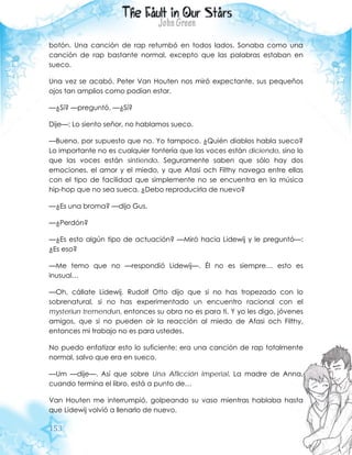 153
botón. Una canción de rap retumbó en todos lados. Sonaba como una
canción de rap bastante normal, excepto que las palabras estaban en
sueco.
Una vez se acabó, Peter Van Houten nos miró expectante, sus pequeños
ojos tan amplios como podían estar.
—¿Sí? —preguntó. —¿Sí?
Dije—: Lo siento señor, no hablamos sueco.
—Bueno, por supuesto que no. Yo tampoco. ¿Quién diablos habla sueco?
Lo importante no es cualquier tontería que las voces están diciendo, sino lo
que las voces están sintiendo. Seguramente saben que sólo hay dos
emociones, el amor y el miedo, y que Afasi och Filthy navega entre ellas
con el tipo de facilidad que simplemente no se encuentra en la música
hip-hop que no sea sueca. ¿Debo reproducirla de nuevo?
—¿Es una broma? —dijo Gus.
—¿Perdón?
—¿Es esto algún tipo de actuación? —Miró hacia Lidewij y le preguntó—:
¿Es eso?
—Me temo que no —respondió Lidewij—. Él no es siempre… esto es
inusual…
—Oh, cállate Lidewij. Rudolf Otto dijo que si no has tropezado con lo
sobrenatural, si no has experimentado un encuentro racional con el
mysteriun tremendun, entonces su obra no es para ti. Y yo les digo, jóvenes
amigos, que si no pueden oír la reacción al miedo de Afasi och Filthy,
entonces mi trabajo no es para ustedes.
No puedo enfatizar esto lo suficiente: era una canción de rap totalmente
normal, salvo que era en sueco.
—Um —dije—. Así que sobre Una Aflicción Imperial. La madre de Anna,
cuando termina el libro, está a punto de…
Van Houten me interrumpió, golpeando su vaso mientras hablaba hasta
que Lidewij volvió a llenarlo de nuevo.
 