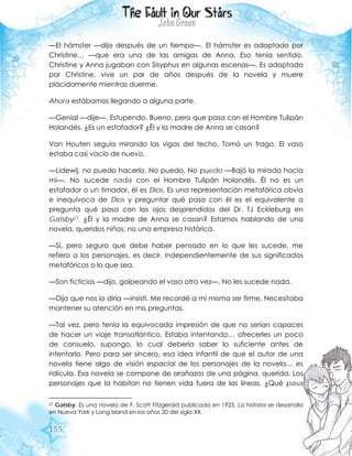 155
—El hámster —dijo después de un tiempo—. El hámster es adoptado por
Christine… —que era una de las amigas de Anna. Eso tenía sentido.
Christine y Anna jugaban con Sisyphus en algunas escenas—. Es adoptado
por Christine, vive un par de años después de la novela y muere
plácidamente mientras duerme.
Ahora estábamos llegando a alguna parte.
—Genial —dije—. Estupendo. Bueno, pero que pasa con el Hombre Tulipán
Holandés. ¿Es un estafador? ¿Él y la madre de Anna se casan?
Van Houten seguía mirando las vigas del techo. Tomó un trago. El vaso
estaba casi vacío de nuevo.
—Lidewij, no puedo hacerlo. No puedo. No puedo —Bajó la mirada hacia
mí—. No sucede nada con el Hombre Tulipán Holandés. Él no es un
estafador o un timador, él es Dios. Es una representación metafórica obvia
e inequívoca de Dios y preguntar qué pasa con él es el equivalente a
pregunta qué pasa con los ojos desprendidos del Dr. TJ Eckleburg en
Gatsby27. ¿Él y la madre de Anna se casan? Estamos hablando de una
novela, queridos niños, no una empresa histórica.
—Sí, pero seguro que debe haber pensado en lo que les sucede, me
refiero a los personajes, es decir, independientemente de sus significados
metafóricos o lo que sea.
—Son ficticios —dijo, golpeando el vaso otra vez—. No les sucede nada.
—Dijo que nos lo diría —insistí. Me recordé a mí misma ser firme. Necesitaba
mantener su atención en mis preguntas.
—Tal vez, pero tenía la equivocada impresión de que no serían capaces
de hacer un viaje transatlántico. Estaba intentando… ofrecerles un poco
de consuelo, supongo, lo cual debería saber lo suficiente antes de
intentarlo. Pero para ser sincero, esa idea infantil de que el autor de una
novela tiene algo de visión espacial de los personajes de la novela… es
ridícula. Esa novela se compone de arañazos de una página, querida. Los
personajes que la habitan no tienen vida fuera de las líneas. ¿Qué pasa
27 Gatsby: Es una novela de F. Scott Fitzgerald publicada en 1925. La historia se desarrolla
en Nueva York y Long Island en los años 20 del siglo XX
 